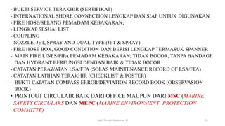 - BUKTI SERVICE TERAKHIR (SERTIFIKAT)
- INTERNATIONAL SHORE CONNECTION LENGKAP DAN SIAP UNTUK DIGUNAKAN
- FIRE HOSE/SELANG PEMADAM KEBAKARAN;
- LENGKAP SESUAI LIST
- COUPLING
- NOZZLE; JET, SPRAY AND DUAL TYPE (JET & SPRAY)
- FIRE HOSE BOX, GOOD CONDITION DAN BERISI LENGKAP TERMASUK SPANNER
- MAIN FIRE LINES/PIPA PEMADAM KEBAKARAN; TIDAK BOCOR, TANPA BANDAGE
DAN HYDRANT BERFUNGSI DENGAN BAIK & TIDAK BOCOR
- CATATAN PERAWATAN LSA/FFA (SOLAS MAINTENANCE RECORD OF LSA/FFA)
- CATATAN LATIHAN TERAKHIR (CHECKLIST & POSTER)
- BUKTI CATATAN COMPASS ERROR/DEVIATION RECORD BOOK (OBSERVASION
BOOK)
• PRINTOUT CIRCULAIR BAIK DARI OFFICE MAUPUN DARI MSC (MARINE
SAFETY CIRCULARS DAN MEPC (MARINE ENVIRONMENT PROTECTION
COMMITTE)
Capt. Persobi Waldemar. M 32
 