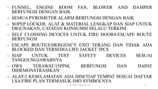 - FUNNEL, ENGINE ROOM FAN, BLOWER AND DAMPER
BERFUNGSI DENGAN BAIK
- SEMUA PYROMETER ALARM BERFUNGSI DENGAN BAIK
- SOPEP LOCKER; ALAT & MATERIAL LENGKAP DAN SIAP UNTUK
DIGUNAKAN, CATATAN KONSUMSI SELALU TERKINI
- SELF CLOSSING DEVICES UNTUK FIRE DOORS/ESCAPE ROUTE
BERFUNGSI
- ESCAPE ROUTE/EMERGENCY EXIT TERANG DAN TIDAK ADA
BLOCKED DAN TERSEDIA LIFE JACKET 3PCS
- SIAP UNTUK TEST SAFETY DEVICES SESUAI
TANGGUNGJAWABNYA
- OWS TERAWAT/15PPM, BERFUNGSI DAN DAPAT
DIDEMONSTRASIKAN
- ALAT-2 KESELAMATAN ADA DISETIAP TEMPAT SESUAI DAFTAR
LSA/FIRE PLAN TERMASUK IMO SYMBOLNYA
Capt. Persobi Waldemar. M 35
 