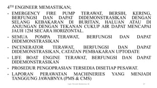 4TH ENGINEER MEMASTIKAN;
- EMERGENCY FIRE PUMP TERAWAT, BERSIH, KERING,
BERFUNGSI DAN DAPAT DIDEMONSTRASIKAN DENGAN
SELANG KEBAKARAN DI BURITAN, HALUAN ATAU DI
ANJUNGAN DENGAN TEKANAN CUKUP AIR DAPAT MENCAPAI
JAUH 12M SECARA HORIZONTAL.
- SEMUA POMPA TERAWAT, BERFUNGSI DAN DAPAT
DIDEMONSTRASIKAN
- INCENERATOR TERAWAT, BERFUNGSI DAN DAPAT
DIDEMONSTRASIKAN, CATATAN PEMBAKARAN UPTODATE
- LIFE BOAT ENGINE TERAWAT, BERFUNGSI DAN DAPAT
DIDEMONSTRASIKAN
- PROSEDUR PENGOPRASIAN TERSEDIA DISETIAP PESAWAT.
- LAPORAN PERAWATAN MACHINERIES YANG MENJADI
TANGGUNG JAWABNYA (PMS & CMS)
Capt. Persobi Waldemar. M 37
 