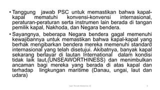 • Tanggung jawab PSC untuk memastikan bahwa kapal-
kapal mematuhi konvensi-konvensi internasional,
peraturan-peraturan serta instrumen lain berada di tangan
pemilik kapal, Nakhoda, dan Negara bendera.
• Sayangnya, beberapa Negara bendera gagal memenuhi
kewajibannya untuk memastikan bahwa kapal-kapal yang
berhak mengibarkan bendera mereka memenuhi standard
internasional yang telah disetujui. Akibatnya, banyak kapal
sekarang berlayar di lautan International dalam kondisi
tidak laik laut,(UNSEAWORTHINESS) dan menimbulkan
ancaman bagi mereka yang berada di atas kapal dan
terhadap lingkungan maritime (Danau, ungai, laut dan
udara)
Capt. Persobi Waldemar. M 4
 