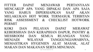FITTER DAPAT MENJAWAB PERTANYAAN
MENCAKUP APA YANG DIPAKAI DAN APA SAJA
YANG HARUS DIPERSIAPKAN SAAT AKAN
MELAKUKAN HOT WORK TERMASUK TERBITAN
RISK ASSESSMENT & CHECKLIST HOTWORK
PERMIT
KOKI DAN PELAYAN DAPAT MERAWAT
KEBERSIHAN DAN KERAPIHAN DAPUR, PANTRY &
MESSROOM DAN SEMUA RUANGAN YANG
MENJADI WILAYAH TANGGUNGJAWABNYA,
MEMASTIKAN HYGENIEN ALAT MASAK, ALAT
MAKAN DAN MAKANAN SERTA MINUMAN.
Capt. Persobi Waldemar. M 40
 