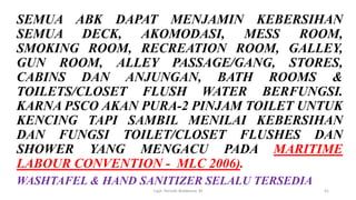 SEMUA ABK DAPAT MENJAMIN KEBERSIHAN
SEMUA DECK, AKOMODASI, MESS ROOM,
SMOKING ROOM, RECREATION ROOM, GALLEY,
GUN ROOM, ALLEY PASSAGE/GANG, STORES,
CABINS DAN ANJUNGAN, BATH ROOMS &
TOILETS/CLOSET FLUSH WATER BERFUNGSI.
KARNA PSCO AKAN PURA-2 PINJAM TOILET UNTUK
KENCING TAPI SAMBIL MENILAI KEBERSIHAN
DAN FUNGSI TOILET/CLOSET FLUSHES DAN
SHOWER YANG MENGACU PADA MARITIME
LABOUR CONVENTION - MLC 2006).
WASHTAFEL & HAND SANITIZER SELALU TERSEDIA
Capt. Persobi Waldemar. M 41
 