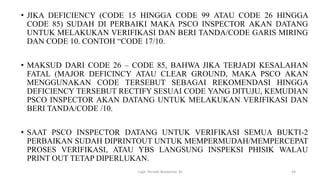 • JIKA DEFICIENCY (CODE 15 HINGGA CODE 99 ATAU CODE 26 HINGGA
CODE 85) SUDAH DI PERBAIKI MAKA PSCO INSPECTOR AKAN DATANG
UNTUK MELAKUKAN VERIFIKASI DAN BERI TANDA/CODE GARIS MIRING
DAN CODE 10. CONTOH “CODE 17/10.
• MAKSUD DARI CODE 26 – CODE 85, BAHWA JIKA TERJADI KESALAHAN
FATAL (MAJOR DEFICINCY ATAU CLEAR GROUND, MAKA PSCO AKAN
MENGGUNAKAN CODE TERSEBUT SEBAGAI REKOMENDASI HINGGA
DEFICIENCY TERSEBUT RECTIFY SESUAI CODE YANG DITUJU, KEMUDIAN
PSCO INSPECTOR AKAN DATANG UNTUK MELAKUKAN VERIFIKASI DAN
BERI TANDA/CODE /10.
• SAAT PSCO INSPECTOR DATANG UNTUK VERIFIKASI SEMUA BUKTI-2
PERBAIKAN SUDAH DIPRINTOUT UNTUK MEMPERMUDAH/MEMPERCEPAT
PROSES VERIFIKASI, ATAU YBS LANGSUNG INSPEKSI PHISIK WALAU
PRINT OUT TETAP DIPERLUKAN.
Capt. Persobi Waldemar. M 44
 