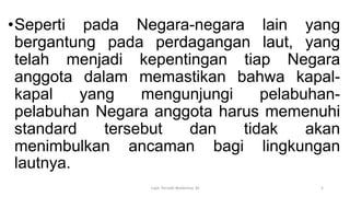 •Seperti pada Negara-negara lain yang
bergantung pada perdagangan laut, yang
telah menjadi kepentingan tiap Negara
anggota dalam memastikan bahwa kapal-
kapal yang mengunjungi pelabuhan-
pelabuhan Negara anggota harus memenuhi
standard tersebut dan tidak akan
menimbulkan ancaman bagi lingkungan
lautnya.
Capt. Persobi Waldemar. M 5
 