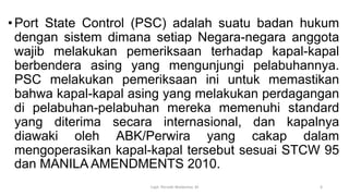 •Port State Control (PSC) adalah suatu badan hukum
dengan sistem dimana setiap Negara-negara anggota
wajib melakukan pemeriksaan terhadap kapal-kapal
berbendera asing yang mengunjungi pelabuhannya.
PSC melakukan pemeriksaan ini untuk memastikan
bahwa kapal-kapal asing yang melakukan perdagangan
di pelabuhan-pelabuhan mereka memenuhi standard
yang diterima secara internasional, dan kapalnya
diawaki oleh ABK/Perwira yang cakap dalam
mengoperasikan kapal-kapal tersebut sesuai STCW 95
dan MANILA AMENDMENTS 2010.
Capt. Persobi Waldemar. M 6
 