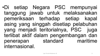 •Di setiap Negara PSC mempunyai
tanggung jawab untuk melaksanakan
pemeriksaan terhadap setiap kapal
asing yang singgah disetiap pelabuhan
yang menjadi teritorialnya, PSC juga
terlibat aktif dalam pengembangan dan
penerapan standard maritime
internasional.
Capt. Persobi Waldemar. M 8
 