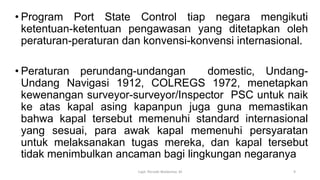 • Program Port State Control tiap negara mengikuti
ketentuan-ketentuan pengawasan yang ditetapkan oleh
peraturan-peraturan dan konvensi-konvensi internasional.
• Peraturan perundang-undangan domestic, Undang-
Undang Navigasi 1912, COLREGS 1972, menetapkan
kewenangan surveyor-surveyor/Inspector PSC untuk naik
ke atas kapal asing kapanpun juga guna memastikan
bahwa kapal tersebut memenuhi standard internasional
yang sesuai, para awak kapal memenuhi persyaratan
untuk melaksanakan tugas mereka, dan kapal tersebut
tidak menimbulkan ancaman bagi lingkungan negaranya
Capt. Persobi Waldemar. M 9
 