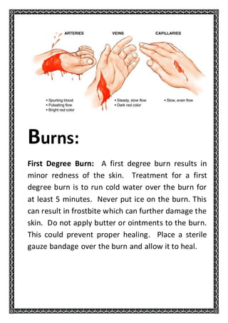 Burns:
First Degree Burn: A first degree burn results in
minor redness of the skin. Treatment for a first
degree burn is to run cold water over the burn for
at least 5 minutes. Never put ice on the burn. This
can result in frostbite which can further damage the
skin. Do not apply butter or ointments to the burn.
This could prevent proper healing. Place a sterile
gauze bandage over the burn and allow it to heal.
 