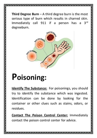 Third Degree Burn – A third degree burn is the most
serious type of burn which results in charred skin.
Immediately call 911 if a person has a 3rd
degreeburn.
Poisoning:
Identify The Substance: For poisonings, you should
try to identify the substance which was ingested.
Identification can be done by looking for the
container or other clues such as stains, odors, or
residues.
Contact The Poison Control Center: Immediately
contact the poison control center for advice.
 