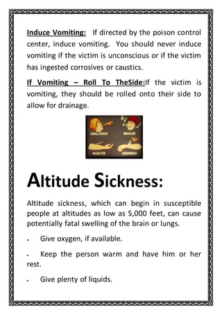 Induce Vomiting: If directed by the poison control
center, induce vomiting. You should never induce
vomiting if the victim is unconscious or if the victim
has ingested corrosives or caustics.
If Vomiting – Roll To TheSide:If the victim is
vomiting, they should be rolled onto their side to
allow for drainage.
Altitude Sickness:
Altitude sickness, which can begin in susceptible
people at altitudes as low as 5,000 feet, can cause
potentially fatal swelling of the brain or lungs.
 Give oxygen, if available.
 Keep the person warm and have him or her
rest.
 Give plenty of liquids.
 