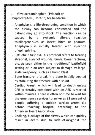  Give acetaminophen (Tylenol) or
ibuprofen(Advil, Motrin) for headache.
 Anaphylaxis, a life-threatening condition in which
the airway can become constricted and the
patient may go into shock. The reaction can be
caused by a systemic allergic reaction
to allergens such as insect bites or peanuts.
Anaphylaxis is initially treated with injection
of epinephrine.
 Battlefield first aid-This protocol refers to treating
shrapnel, gunshot wounds, burns, bone fractures,
etc. as seen either in the ‘traditional’ battlefield
setting or in an area subject to damage by large-
scale weaponry, such as a bomb blast.
 Bone fracture, a break in a bone initially treated
by stabilizing the fracture with a splint.
 Cardiac Arrest, which will lead to death unless
CPR preferably combined with an AED is started
within minutes. There is often no time to wait for
the emergency services to arrive as 92 percent of
people suffering a sudden cardiac arrest die
before reaching hospital according to the
American Heart Association.
 Choking, blockage of the airway which can quickly
result in death due to lack of oxygen if the
 