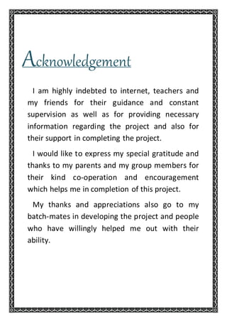 Acknowledgement
I am highly indebted to internet, teachers and
my friends for their guidance and constant
supervision as well as for providing necessary
information regarding the project and also for
their support in completing the project.
I would like to express my special gratitude and
thanks to my parents and my group members for
their kind co-operation and encouragement
which helps me in completion of this project.
My thanks and appreciations also go to my
batch-mates in developing the project and people
who have willingly helped me out with their
ability.
 