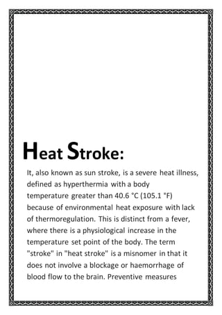 Heat Stroke:
It, also known as sun stroke, is a severe heat illness,
defined as hyperthermia with a body
temperature greater than 40.6 °C (105.1 °F)
because of environmental heat exposure with lack
of thermoregulation. This is distinct from a fever,
where there is a physiological increase in the
temperature set point of the body. The term
"stroke" in "heat stroke" is a misnomer in that it
does not involve a blockage or haemorrhage of
blood flow to the brain. Preventive measures
 