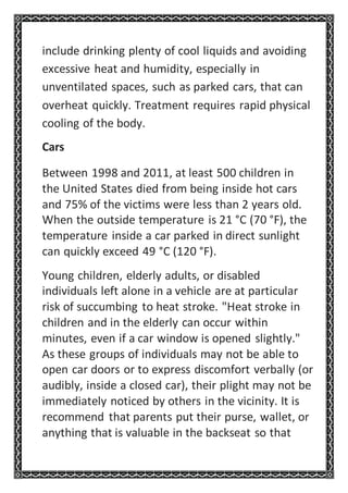 include drinking plenty of cool liquids and avoiding
excessive heat and humidity, especially in
unventilated spaces, such as parked cars, that can
overheat quickly. Treatment requires rapid physical
cooling of the body.
Cars
Between 1998 and 2011, at least 500 children in
the United States died from being inside hot cars
and 75% of the victims were less than 2 years old.
When the outside temperature is 21 °C (70 °F), the
temperature inside a car parked in direct sunlight
can quickly exceed 49 °C (120 °F).
Young children, elderly adults, or disabled
individuals left alone in a vehicle are at particular
risk of succumbing to heat stroke. "Heat stroke in
children and in the elderly can occur within
minutes, even if a car window is opened slightly."
As these groups of individuals may not be able to
open car doors or to express discomfort verbally (or
audibly, inside a closed car), their plight may not be
immediately noticed by others in the vicinity. It is
recommend that parents put their purse, wallet, or
anything that is valuable in the backseat so that
 