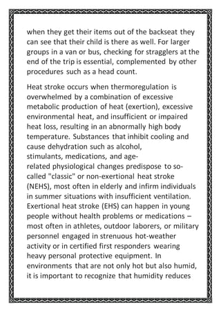 when they get their items out of the backseat they
can see that their child is there as well. For larger
groups in a van or bus, checking for stragglers at the
end of the trip is essential, complemented by other
procedures such as a head count.
Heat stroke occurs when thermoregulation is
overwhelmed by a combination of excessive
metabolic production of heat (exertion), excessive
environmental heat, and insufficient or impaired
heat loss, resulting in an abnormally high body
temperature. Substances that inhibit cooling and
cause dehydration such as alcohol,
stimulants, medications, and age-
related physiological changes predispose to so-
called "classic" or non-exertional heat stroke
(NEHS), most often in elderly and infirm individuals
in summer situations with insufficient ventilation.
Exertional heat stroke (EHS) can happen in young
people without health problems or medications –
most often in athletes, outdoor laborers, or military
personnel engaged in strenuous hot-weather
activity or in certified first responders wearing
heavy personal protective equipment. In
environments that are not only hot but also humid,
it is important to recognize that humidity reduces
 