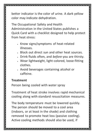 better indicator is the color of urine. A dark yellow
color may indicate dehydration.
The Occupational Safety and Health
Administration in the United States publishes a
Quick Card with a checklist designed to help protect
from heat stress:
 Know signs/symptoms of heat-related
illnesses.
 Block out direct sun and other heat sources.
 Drink fluids often, and before you are thirsty.
 Wear lightweight, light-colored, loose-fitting
clothes.
 Avoid beverages containing alcohol or
caffeine.
Treatment
Person being cooled with water spray
Treatment of heat stroke involves rapid mechanical
cooling along with standard resuscitation measures.
The body temperature must be lowered quickly.
The person should be moved to a cool area
(indoors, or at least in the shade) and clothing
removed to promote heat loss (passive cooling).
Active cooling methods should also be used, if
 