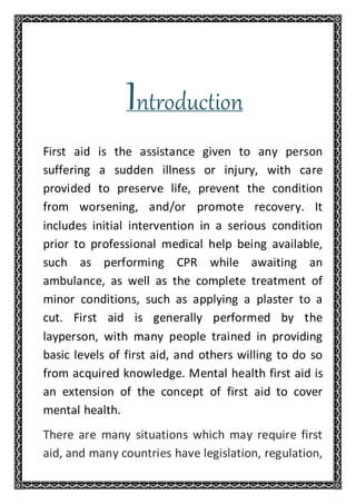 Introduction
First aid is the assistance given to any person
suffering a sudden illness or injury, with care
provided to preserve life, prevent the condition
from worsening, and/or promote recovery. It
includes initial intervention in a serious condition
prior to professional medical help being available,
such as performing CPR while awaiting an
ambulance, as well as the complete treatment of
minor conditions, such as applying a plaster to a
cut. First aid is generally performed by the
layperson, with many people trained in providing
basic levels of first aid, and others willing to do so
from acquired knowledge. Mental health first aid is
an extension of the concept of first aid to cover
mental health.
There are many situations which may require first
aid, and many countries have legislation, regulation,
 
