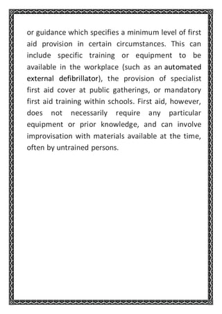 or guidance which specifies a minimum level of first
aid provision in certain circumstances. This can
include specific training or equipment to be
available in the workplace (such as an automated
external defibrillator), the provision of specialist
first aid cover at public gatherings, or mandatory
first aid training within schools. First aid, however,
does not necessarily require any particular
equipment or prior knowledge, and can involve
improvisation with materials available at the time,
often by untrained persons.
 