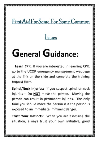 FirstAidForSome For Some Common
Issues
General Guidance:
Learn CPR: If you are interested in learning CPR,
go to the UCOP emergency management webpage
at the link on the slide and complete the training
request form.
Spinal/Neck Injuries: If you suspect spinal or neck
injuries – Do NOT move the person. Moving the
person can result in permanent injuries. The only
time you should move the person is if the person is
exposed to an immediate imminent danger.
Trust Your Instincts: When you are assessing the
situation, always trust your own initiative, good
 