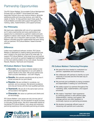Partnership Opportunities
The PS Culture Matters’ Accountable Culture Management
Process with our GAPM™ cloud-based tool helps
Associate Partners drive new revenue streams, generate
additional profits and recurring revenue, and meet the
needs of clients. To help partners reach these goals, PS
Culture Matters provides solid support throughout the
marking, sales, implementation, and support process.

Our Philosophy
We treat every relationship with one of our associates
as if it were a partnership and every partnership is an
opportunity to understand our partner’s needs and work
together to deliver client results. We’re not interested in a
one-time sale, but in long-term client success. PS Culture
Matters cultivates long-term relationships that grow along
with our partners’ PS Culture Matters’ based business
practice.

Difference
Unlike many traditional software vendors, PS Culture
Matters is dedicated to creating lasting partnerships that
aren’t limited to the short-term goal of an initial sale. To
support PS Culture Matters’ long-range focus and partner
success, we’ve built our partner engagement methodology
on the rock-solid foundation of our core values: Success,
Results, Resolve, Teamwork and Character.

PS Culture Matters’ Core Values                                       PS Culture Matters’ Partnering Principles
    Success. Our success is directly related to that                    We spend the time needed to understand our
      of our partners and depends on our joint ability to                   partners’ capabilities and business focus.
      deliver results to the client. We pursue partner and
      client success relentlessly— and with integrity.                    We collaborate with partners to identify our joint
                                                                            measures of success and find the best way to
    Results. We evaluate everything we do by how it
                                                                            achieve them.
      drives success for our joint clients.
    Resolve. We are confident in ourselves, our                         We promote joint profitability by being consistent
      partners, and our process. We demand excellence                       and dependable in meeting our commitments.
      and only join forces with the most qualified partners.
                                                                          We solidly support our partners throughout the
    Teamwork. We are all on the same team and we                          marketing, sales, implementation, and support
      will succeed or fail together.                                        processes.

    Character. We value our partners and clients and                    We create a “seamless” client experience
      act accordingly.                                                      by certifying partners in self-sufficient sales,
                                                                            implementation, training, and support. We
PS Culture Matters’ core values are only one key part of                    leverage partner and client feedback to
the partnering equation. For the equation to equal success,                 continually improve our partnering processes.
it must also include action. We drive measurable results by
translating PS Culture Matters’ core values and extensive                 We develop increasingly efficient ways of
partnering experience into actionable partnering principles.                interacting with partners and customers.



                                                                                                                (248) 658-8240
                                                                                                     www.psculturematters.com

                                                                Copyright © 2013 PS Culture Matters, a division of People Statements, LLC
 