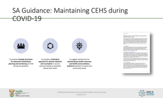 SA Guidance: Maintaining CEHS during
COVID-19
To propose strategic directions
for improved coordination,
planning and monitoring of CEHS
during the pandemic
To provide a methodical
approach for phased reduction
and resumption in service
provision based on pandemic
phase/ alert levels
To suggest mechanisms for
optimizing key health resources,
and health service delivery
platforms tailored to context and
community needs
26 October 2021
| Maintaining Continuity of essential health services during
COVID-19 |
1
 