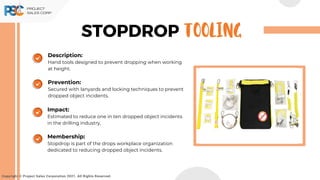 STOPDROP TOOLING
Copyright © Project Sales Corporation 2021. All Rights Reserved.
Description:
Hand tools designed to prevent dropping when working
at height.
Prevention:
Secured with lanyards and locking techniques to prevent
dropped object incidents.
Impact:
Estimated to reduce one in ten dropped object incidents
in the drilling industry.
Membership:
Stopdrop is part of the drops workplace organization
dedicated to reducing dropped object incidents.
 