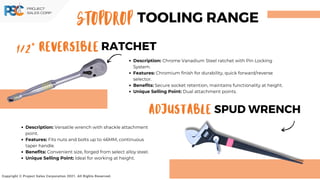 1/2” REVERSIBLE RATCHET
ADJUSTABLE SPUD WRENCH
Copyright © Project Sales Corporation 2021. All Rights Reserved.
Description: Chrome Vanadium Steel ratchet with Pin Locking
System.
Features: Chromium finish for durability, quick forward/reverse
selector.
Benefits: Secure socket retention, maintains functionality at height.
Unique Selling Point: Dual attachment points.
Description: Versatile wrench with shackle attachment
point.
Features: Fits nuts and bolts up to 46MM, continuous
taper handle.
Benefits: Convenient size, forged from select alloy steel.
Unique Selling Point: Ideal for working at height.
STOPDROP TOOLING RANGE
 
