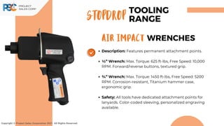 Description: Features permanent attachment points.
1⁄2” Wrench: Max. Torque: 625 ft-lbs, Free Speed: 10,000
RPM. Forward/reverse buttons, textured grip.
3⁄4” Wrench: Max. Torque: 1450 ft-lbs, Free Speed: 5200
RPM. Corrosion-resistant, Titanium hammer case,
ergonomic grip.
Safety: All tools have dedicated attachment points for
lanyards. Color-coded sleeving, personalized engraving
available.
Copyright © Project Sales Corporation 2021. All Rights Reserved.
STOPDROP
TOOLING
RANGE
AIR IMPACT WRENCHES
 