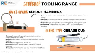 STOPDROP TOOLING RANGE
ANTI-SPARK SLEDGE HAMMERS
LEVER TYPE GREASE GUN
Copyright © Project Sales Corporation 2021. All Rights Reserved.
Features: Permanent shackle attachment points, unbreakable steel core
design.
Benefits: Prevents overstrikes, flat heads for easy reach, ergonomic anti-
shock neck.
Material: Beryllium Copper for non-sparking, tough, nonmagnetic heads.
Compliance: ATEX directive for Zone 0, 1, and 2. Hi-Vis Yellow head
available.
Features: Integrated Stopdrop lanyard attachment, non-
detachable body and head.
Loading: 3-way loading for 14oz cartridge, dispenser, and bulk
loading.
Pressure: Working pressure of 4500 psi.
Components: Metal grease pipe and coupler, zinc diecast
hand cap.
Design: Ergonomic non-slip grip, long-life electric plated finish.
 