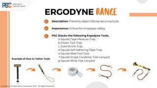 ERGODYNE
Description: Prevents object falls by securing tools.
Importance: Critical for employee safety.
PSC Stocks the following Ergodyne Tools.
Squids Tape Measure Trap
a.
Power Tool Trap
b.
Cold Shrink Trap
c.
Squids Self-Adhering Tape Trap
d.
Squids Web Tool Tails
e.
Squids Single Carabiner Tool Lanyard
f.
Squids Wrist Tool Lanyard
g.
Copyright © Project Sales Corporation 2021. All Rights Reserved.
RANGE
Example of How to Tether Tools
 
