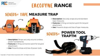SQUIDS® TAPE MEASURE TRAP
SQUIDS®
POWER TOOL
TRAPTM
Copyright © Project Sales Corporation 2021. All Rights Reserved.
Description: Securely wraps around standard
tape measures.
Features: D-Ring connection point for lanyard
attachment.
Use: Prevents drops and loss of tape measures.
Description: Wraps securely around cordless
power tool batteries.
Features: D-Ring connection point for lanyard
attachment.
Use: Prevents drops and loss of power tools.
ERGODYNE RANGE
 