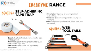 SQUIDS®
WEB
TOOL TAILS
SQUIDS®
SELF-ADHERING
TAPE TRAP
Copyright © Project Sales Corporation 2021. All Rights Reserved.
Description: Tape trap for securing tool tails
without heat.
Features: Quick wrapping, provides security and
extra grip.
Use: Compatible with hand tools, power tools, and
equipment.
Description: Retrofit attachment points for tools
and equipment.
Features: Supports items up to 2lbs (0.90kg), use
with Squids® Tape Traps.
Use: Ideal for various tools and equipment
applications.
ERGODYNE RANGE
 