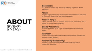 Description:
PSC aims to be the top choice by offering expertise-driven
solutions.
Focus:
Targets high-potential customers for comprehensive solutions
to minimize downtime and enhance safety.
Product Range:
Offers over 100 product lines for head-to-toe protection and a
dozen for injury risk mitigation.
Quality Assurance:
Brands approved by oil & gas operators ensure workplace
safety.
Inventory:
Extensive stock in Kakinada and Visakhapatnam warehouses
ensures timely delivery.
Partnership Opportunity:
Join PSC to prioritize employee safety with top-notch
protection solutions.
Copyright © Project Sales Corporation 2021. All Rights Reserved.
ABOUT
PSC
 