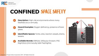Description: High-risk environments where many
fatalities occur annually.
Hazard Examples: Oxygen deficiency, presence of toxic
gases.
Identifiable Spaces: Tanks, silos, reaction vessels, drains,
sewers.
Available Brands: DBISala, SAEquip, Ericsson, PSC
NightStick (Intrinsically Safe Flashlights).
CONFINED
Copyright © Project Sales Corporation 2021. All Rights Reserved.
SPACE SAFETY
 