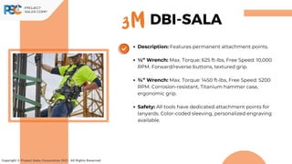 Description: Features permanent attachment points.
1⁄2” Wrench: Max. Torque: 625 ft-lbs, Free Speed: 10,000
RPM. Forward/reverse buttons, textured grip.
3⁄4” Wrench: Max. Torque: 1450 ft-lbs, Free Speed: 5200
RPM. Corrosion-resistant, Titanium hammer case,
ergonomic grip.
Safety: All tools have dedicated attachment points for
lanyards. Color-coded sleeving, personalized engraving
available.
Copyright © Project Sales Corporation 2021. All Rights Reserved.
3M DBI-SALA
 