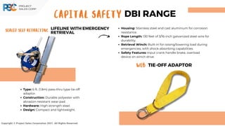 Sealed Self Retracting
LIFELINE WITH EMERGENCY
RETRIEVAL
Copyright © Project Sales Corporation 2021. All Rights Reserved.
Housing: Stainless steel and cast aluminium for corrosion
resistance.
Rope Length: 130 feet of 3/16-inch galvanized steel wire for
durability.
Retrieval Winch: Built-in for raising/lowering load during
emergencies, with shock-absorbing capabilities.
Safety Features: Input crank handle brake, overload
device on winch drive.
Type: 6 ft. (1.8m) pass-thru type tie-off
adaptor.
Construction: Durable polyester with
abrasion-resistant wear pad.
Hardware: High-strength steel.
Design: Compact and lightweight.
CAPITAL SAFETY DBI RANGE
Web TIE-OFF ADAPTOR
 