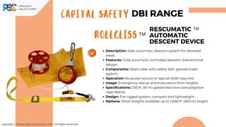 Description: Safe, automatic descent system for elevated
areas.
Features: Fully automatic controlled descent, bidirectional
design.
Components: Steel cable with safety belt, geared brake
system.
Operation: No power source or special skills required.
Usage: Emergency rescue and evacuation from heights.
Specifications: 200 ft. (61 m) galvanized wire core polyester
rope lifeline.
Design: Pre-rigged system, compact and lightweight.
Options: Other lengths available up to 1,000 ft. (305 m) height.
Copyright © Project Sales Corporation 2021. All Rights Reserved.
Rollgliss
RESCUMATIC
AUTOMATIC
DESCENT DEVICE
CAPITAL SAFETY DBI RANGE
TM
TM
 