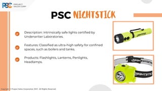 PSC
Copyright © Project Sales Corporation 2021. All Rights Reserved.
Description: Intrinsically safe lights certified by
Underwriter Laboratories.
Features: Classified as ultra-high safety for confined
spaces, such as boilers and tanks.
Products: Flashlights, Lanterns, Penlights,
Headlamps.
NIGHTSTICK
 