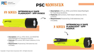 PX-Series
INTRINSICALLY SAFE
FLASHLIGHT – XPP-5418GX
Copyright © Project Sales Corporation 2021. All Rights Reserved.
Description: cETLus, ATEX, and IECEx listed flashlight
for hazardous locations.
Features: 200 lumens, 143m beam distance, 10 hrs
runtime.
Requirement: Powered by 3 AA batteries (not
included).
Description: cETLus, ATEX, IECEx, and INMETRO
listed flashlight for hazardous locations.
Features: 210 lumens, 187m beam distance, 14 hrs
runtime.
Requirement: Powered by 3 AA batteries (not
included).
X-Series
INTRINSICALLY SAFE
FLASHLIGHT – XPP-
5420GX
PSC NIGHTSTICK
 