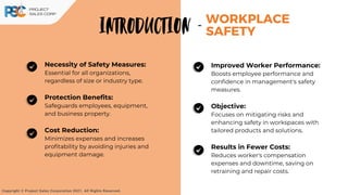 Necessity of Safety Measures:
Essential for all organizations,
regardless of size or industry type.
Protection Benefits:
Safeguards employees, equipment,
and business property.
Cost Reduction:
Minimizes expenses and increases
profitability by avoiding injuries and
equipment damage.
WORKPLACE
SAFETY
INTRODUCTION -
Copyright © Project Sales Corporation 2021. All Rights Reserved.
Improved Worker Performance:
Boosts employee performance and
confidence in management's safety
measures.
Objective:
Focuses on mitigating risks and
enhancing safety in workspaces with
tailored products and solutions.
Results in Fewer Costs:
Reduces worker's compensation
expenses and downtime, saving on
retraining and repair costs.
 