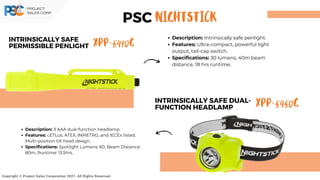 XPP-5410G
INTRINSICALLY SAFE
PERMISSIBLE PENLIGHT
Copyright © Project Sales Corporation 2021. All Rights Reserved.
Description: Intrinsically safe penlight.
Features: Ultra-compact, powerful light
output, tail-cap switch.
Specifications: 30 lumens, 40m beam
distance, 18 hrs runtime.
Description: 3 AAA dual-function headlamp.
Features: cETLus, ATEX, INMETRO, and IECEx listed.
Multi-position tilt head design.
Specifications: Spotlight Lumens: 60, Beam Distance:
80m, Runtime: 13.5hrs.
XPP-5450G
INTRINSICALLY SAFE DUAL-
FUNCTION HEADLAMP
PSC NIGHTSTICK
 