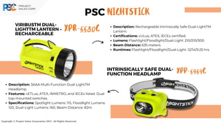 XPR-5580G
VIRIBUSTM DUAL-
LIGHTTM LANTERN –
RECHARGEABLE
Copyright © Project Sales Corporation 2021. All Rights Reserved.
Description: Rechargeable Intrinsically Safe Dual-LightTM
Lantern.
Certifications: cULus, ATEX, IECEx certified.
Lumens: Flashlight/Floodlight/Dual-Light: 210/210/300.
Beam Distance: 635 meters.
Runtimes: Flashlight/Floodlight/Dual-Light: 12/14/9.25 hrs.
Description: 3AAA Multi-Function Dual-LightTM
Headlamp.
Features: cETLus, ATEX, INMETRO, and IECEx listed. Dual
top-mounted switches.
Specifications: Spotlight Lumens: 115, Floodlight Lumens:
120, Dual-Light Lumens: 160, Beam Distance: 82m.
XPP-5454G
INTRINSICALLY SAFE DUAL-
FUNCTION HEADLAMP
PSC NIGHTSTICK
 