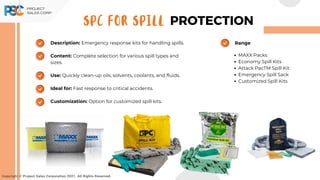 Description: Emergency response kits for handling spills.
Content: Complete selection for various spill types and
sizes.
Use: Quickly clean-up oils, solvents, coolants, and fluids.
Ideal for: Fast response to critical accidents.
Customization: Option for customized spill kits.
Copyright © Project Sales Corporation 2021. All Rights Reserved.
SPC FOR SPILL PROTECTION
MAXX Packs
Economy Spill Kits
Attack PacTM Spill Kit
Emergency Spill Sack
Customized Spill Kits
Range
 