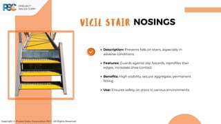 Description: Prevents falls on stairs, especially in
adverse conditions.
Features: Guards against slip hazards, reprofiles stair
edges, increases shoe contact.
Benefits: High visibility, secure aggregate, permanent
fitting.
Use: Ensures safety on stairs in various environments.
Copyright © Project Sales Corporation 2021. All Rights Reserved.
VIGIL STAIR NOSINGS
 