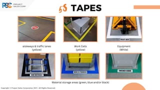 Copyright © Project Sales Corporation 2021. All Rights Reserved.
5S TAPES
aisleways & traffic lanes
(yellow)
Work Cells
(yellow)
Equipment
(White)
Material storage areas (green, blue and/or black)
 
