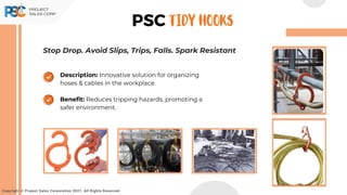 Copyright © Project Sales Corporation 2021. All Rights Reserved.
PSC TIDY HOOKS
Description: Innovative solution for organizing
hoses & cables in the workplace.
Benefit: Reduces tripping hazards, promoting a
safer environment.
Stop Drop. Avoid Slips, Trips, Falls. Spark Resistant
 