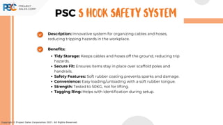 Description: Innovative system for organizing cables and hoses,
reducing tripping hazards in the workplace.
Benefits:
Tidy Storage: Keeps cables and hoses off the ground, reducing trip
hazards.
Secure Fit: Ensures items stay in place over scaffold poles and
handrails.
Safety Features: Soft rubber coating prevents sparks and damage.
Convenience: Easy loading/unloading with a soft rubber tongue.
Strength: Tested to 50KG, not for lifting.
Tagging Ring: Helps with identification during setup.
Copyright © Project Sales Corporation 2021. All Rights Reserved.
PSC S Hook Safety System
 