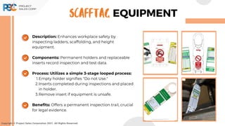 Description: Enhances workplace safety by
inspecting ladders, scaffolding, and height
equipment.
Components: Permanent holders and replaceable
inserts record inspection and test data.
Process: Utilizes a simple 3-stage looped process:
Empty holder signifies "Do not Use."
1.
Inserts completed during inspections and placed
in holder.
2.
Remove insert if equipment is unsafe.
3.
Benefits: Offers a permanent inspection trail, crucial
for legal evidence.
Copyright © Project Sales Corporation 2021. All Rights Reserved.
EQUIPMENT
SCAFFTAG
 