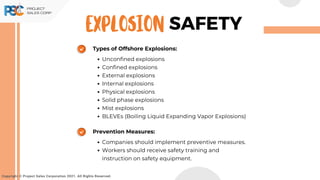 Types of Offshore Explosions:
Unconfined explosions
Confined explosions
External explosions
Internal explosions
Physical explosions
Solid phase explosions
Mist explosions
BLEVEs (Boiling Liquid Expanding Vapor Explosions)
Prevention Measures:
Companies should implement preventive measures.
Workers should receive safety training and
instruction on safety equipment.
Copyright © Project Sales Corporation 2021. All Rights Reserved.
SAFETY
EXPLOSION
 