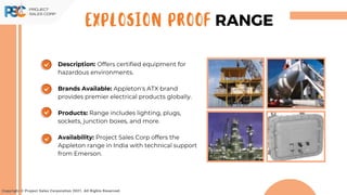 Copyright © Project Sales Corporation 2021. All Rights Reserved.
EXPLOSION PROOF RANGE
Description: Offers certified equipment for
hazardous environments.
Brands Available: Appleton's ATX brand
provides premier electrical products globally.
Products: Range includes lighting, plugs,
sockets, junction boxes, and more.
Availability: Project Sales Corp offers the
Appleton range in India with technical support
from Emerson.
 